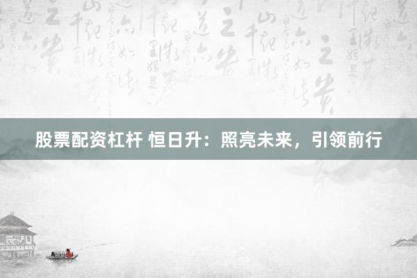 股票配资杠杆 恒日升：照亮未来，引领前行