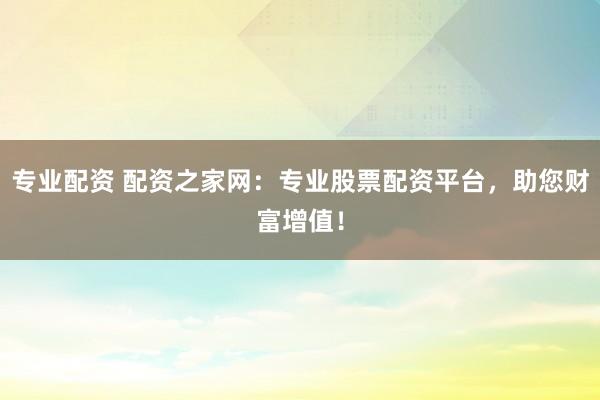 专业配资 配资之家网：专业股票配资平台，助您财富增值！