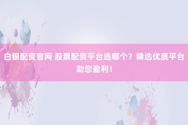 白银配资官网 股票配资平台选哪个？精选优质平台助您盈利！