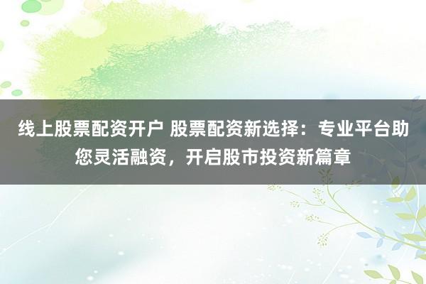 线上股票配资开户 股票配资新选择：专业平台助您灵活融资，开启股市投资新篇章