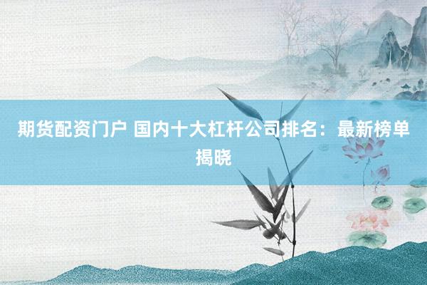 期货配资门户 国内十大杠杆公司排名：最新榜单揭晓