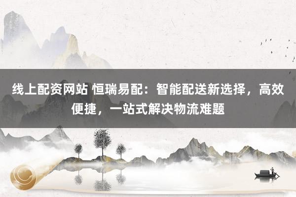 线上配资网站 恒瑞易配：智能配送新选择，高效便捷，一站式解决物流难题