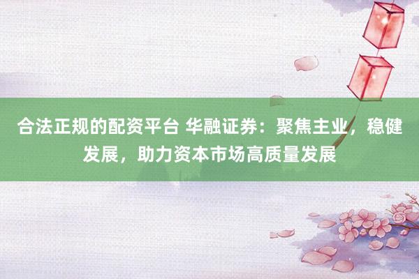 合法正规的配资平台 华融证券：聚焦主业，稳健发展，助力资本市场高质量发展