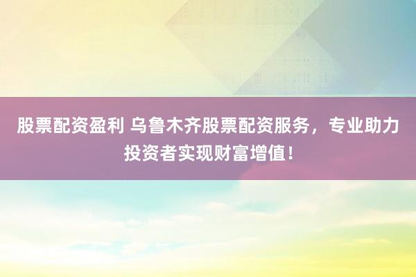 股票配资盈利 乌鲁木齐股票配资服务，专业助力投资者实现财富增值！