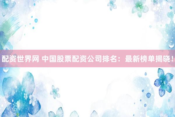 配资世界网 中国股票配资公司排名：最新榜单揭晓！