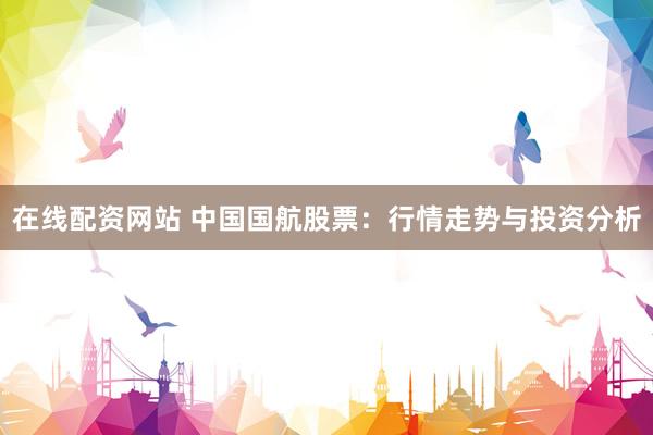 在线配资网站 中国国航股票：行情走势与投资分析