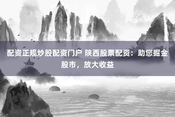 配资正规炒股配资门户 陕西股票配资：助您掘金股市，放大收益