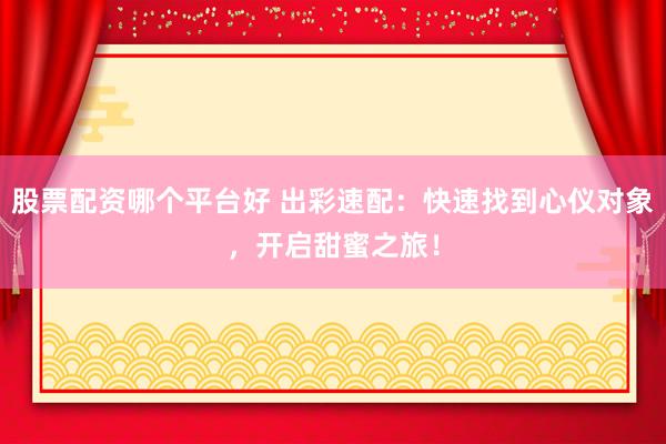 股票配资哪个平台好 出彩速配：快速找到心仪对象，开启甜蜜之旅！