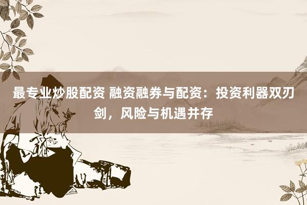 最专业炒股配资 融资融券与配资：投资利器双刃剑，风险与机遇并存