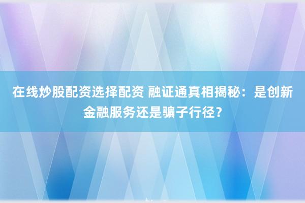 在线炒股配资选择配资 融证通真相揭秘：是创新金融服务还是骗子行径？