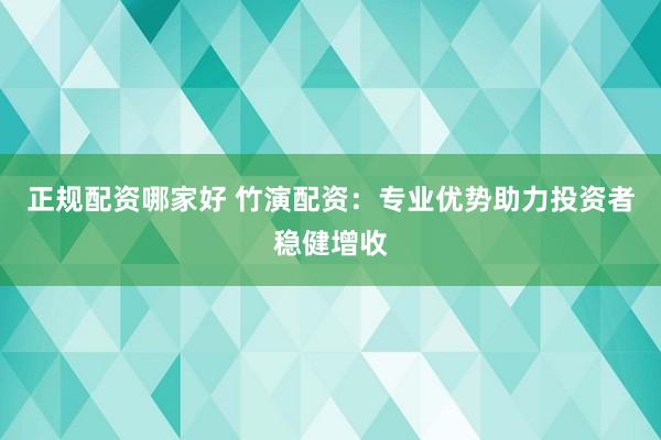 正规配资哪家好 竹演配资：专业优势助力投资者稳健增收