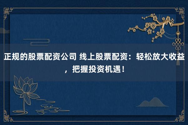 正规的股票配资公司 线上股票配资：轻松放大收益，把握投资机遇！