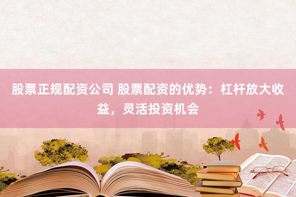 股票正规配资公司 股票配资的优势：杠杆放大收益，灵活投资机会