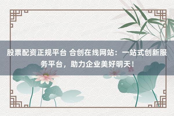 股票配资正规平台 合创在线网站：一站式创新服务平台，助力企业美好明天！