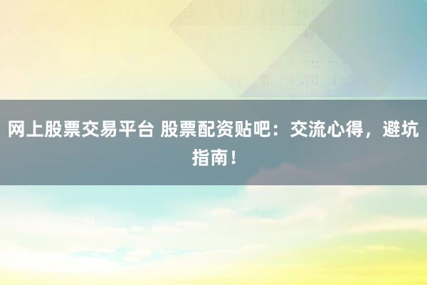网上股票交易平台 股票配资贴吧：交流心得，避坑指南！