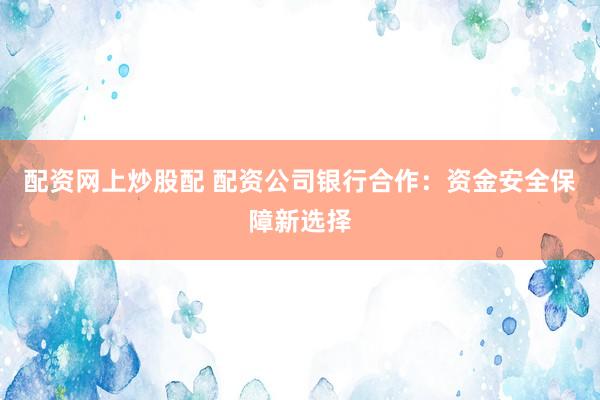 配资网上炒股配 配资公司银行合作：资金安全保障新选择