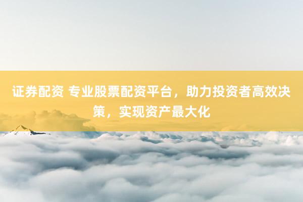 证券配资 专业股票配资平台，助力投资者高效决策，实现资产最大化