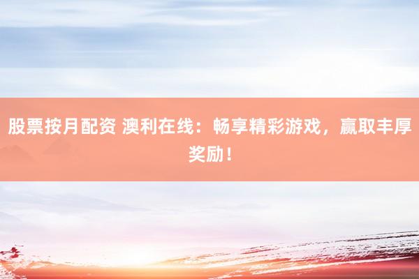 股票按月配资 澳利在线：畅享精彩游戏，赢取丰厚奖励！
