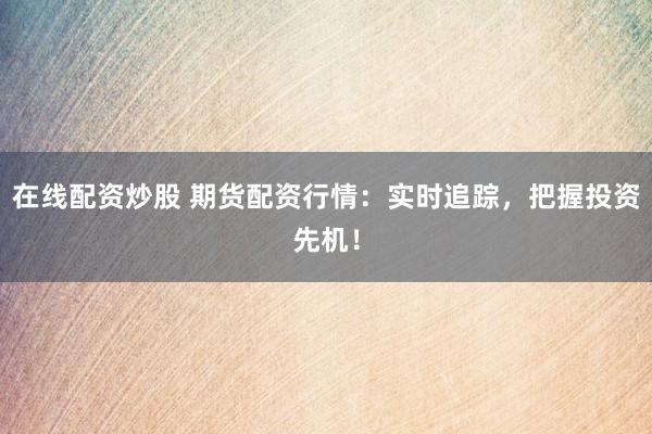 在线配资炒股 期货配资行情：实时追踪，把握投资先机！