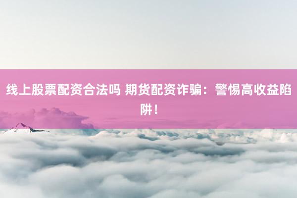 线上股票配资合法吗 期货配资诈骗：警惕高收益陷阱！
