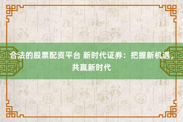 合法的股票配资平台 新时代证券：把握新机遇，共赢新时代