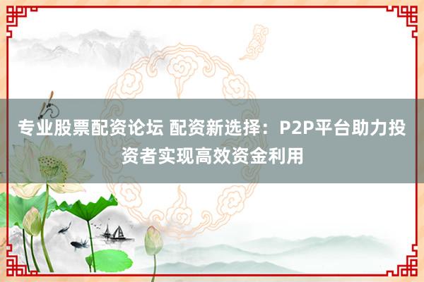 专业股票配资论坛 配资新选择：P2P平台助力投资者实现高效资金利用