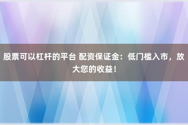 股票可以杠杆的平台 配资保证金：低门槛入市，放大您的收益！