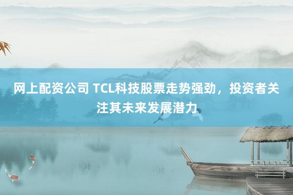 网上配资公司 TCL科技股票走势强劲，投资者关注其未来发展潜力