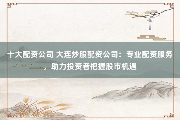 十大配资公司 大连炒股配资公司：专业配资服务，助力投资者把握股市机遇
