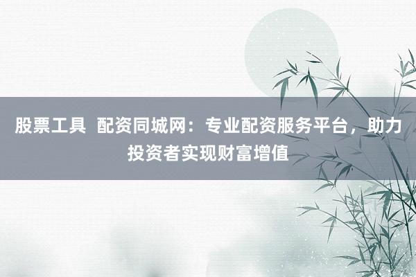 股票工具  配资同城网：专业配资服务平台，助力投资者实现财富增值
