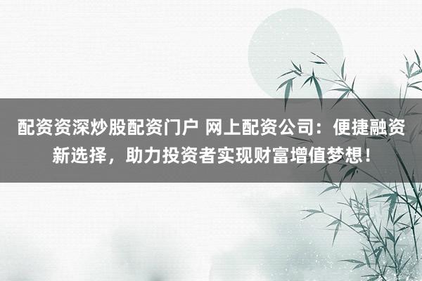 配资资深炒股配资门户 网上配资公司：便捷融资新选择，助力投资者实现财富增值梦想！