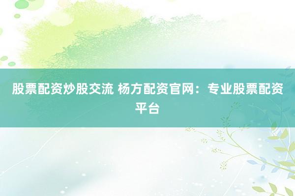 股票配资炒股交流 杨方配资官网：专业股票配资平台
