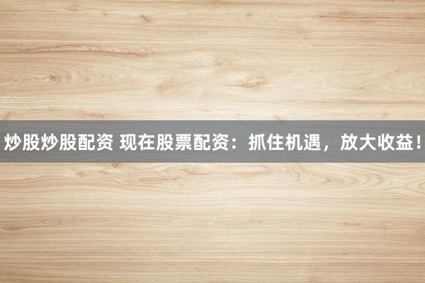 炒股炒股配资 现在股票配资：抓住机遇，放大收益！