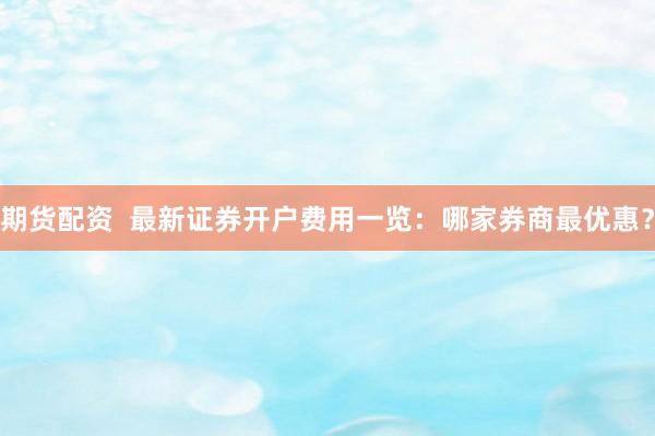 期货配资  最新证券开户费用一览：哪家券商最优惠？