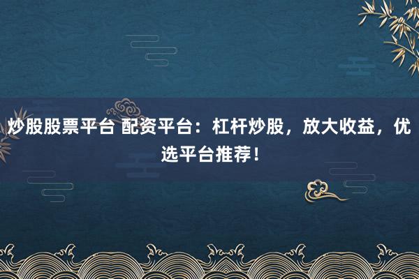 炒股股票平台 配资平台：杠杆炒股，放大收益，优选平台推荐！