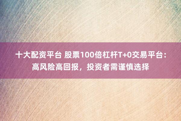 十大配资平台 股票100倍杠杆T+0交易平台：高风险高回报，投资者需谨慎选择