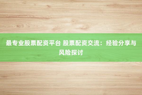 最专业股票配资平台 股票配资交流：经验分享与风险探讨
