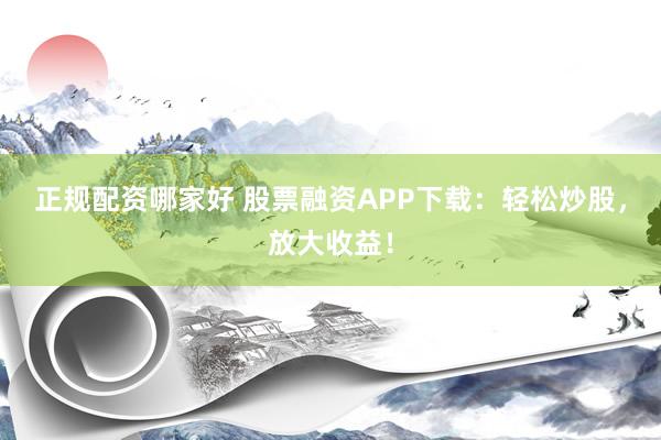 正规配资哪家好 股票融资APP下载：轻松炒股，放大收益！