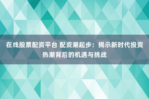 在线股票配资平台 配资潮起步：揭示新时代投资热潮背后的机遇与挑战