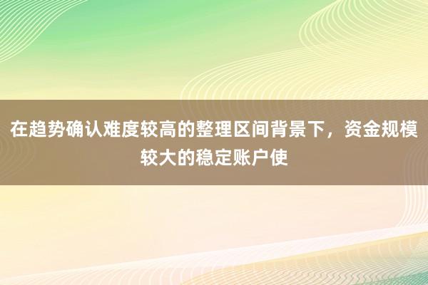 在趋势确认难度较高的整理区间背景下，资金规模较大的稳定账户使