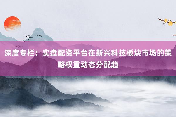 深度专栏：实盘配资平台在新兴科技板块市场的策略权重动态分配趋