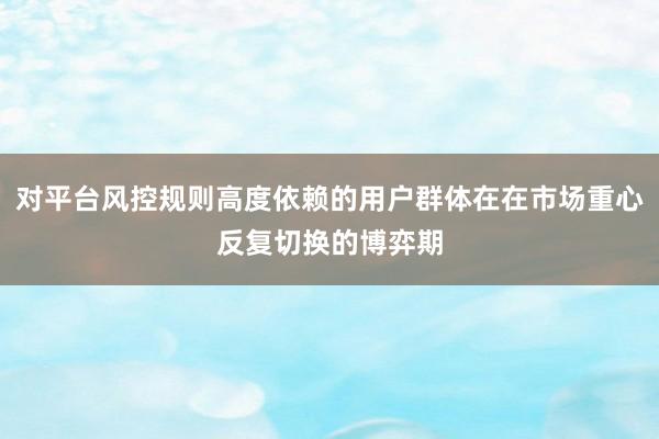 对平台风控规则高度依赖的用户群体在在市场重心反复切换的博弈期