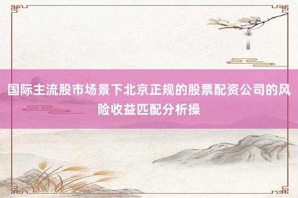 国际主流股市场景下北京正规的股票配资公司的风险收益匹配分析操