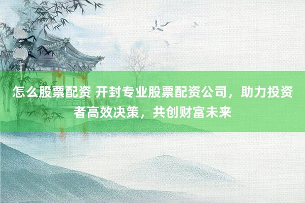 怎么股票配资 开封专业股票配资公司，助力投资者高效决策，共创财富未来