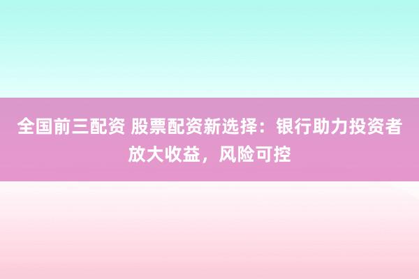 全国前三配资 股票配资新选择：银行助力投资者放大收益，风险可控