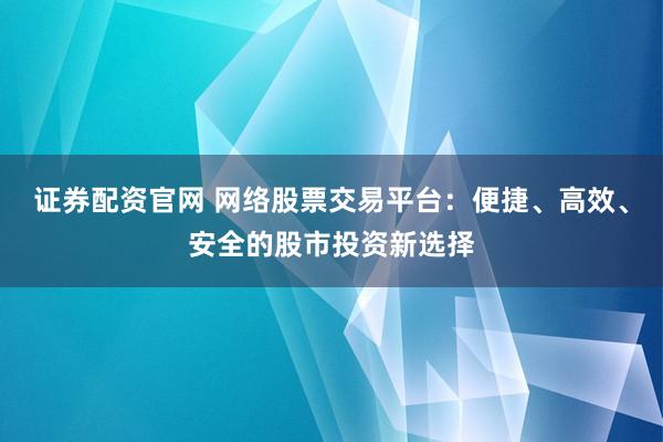 证券配资官网 网络股票交易平台：便捷、高效、安全的股市投资新选择