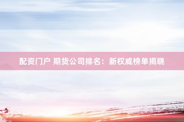 配资门户 期货公司排名：新权威榜单揭晓