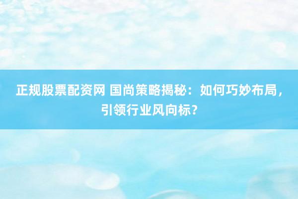 正规股票配资网 国尚策略揭秘：如何巧妙布局，引领行业风向标？