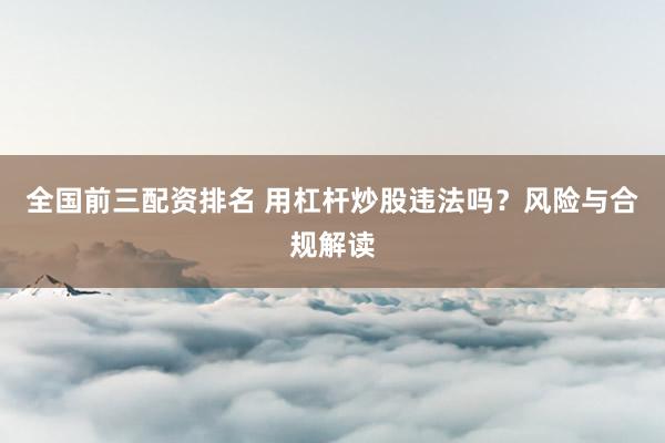 全国前三配资排名 用杠杆炒股违法吗？风险与合规解读