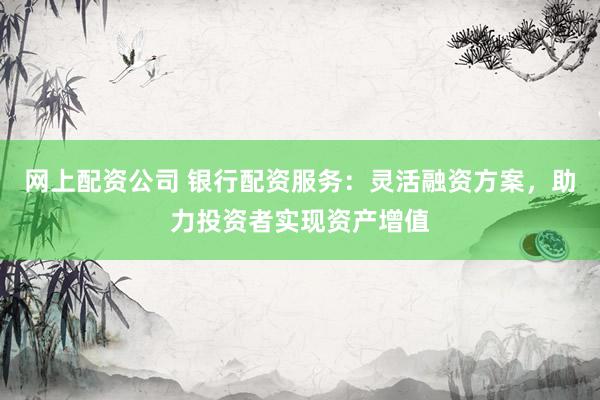 网上配资公司 银行配资服务：灵活融资方案，助力投资者实现资产增值